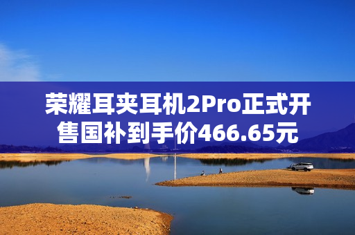 荣耀耳夹耳机2Pro正式开售国补到手价466.65元
