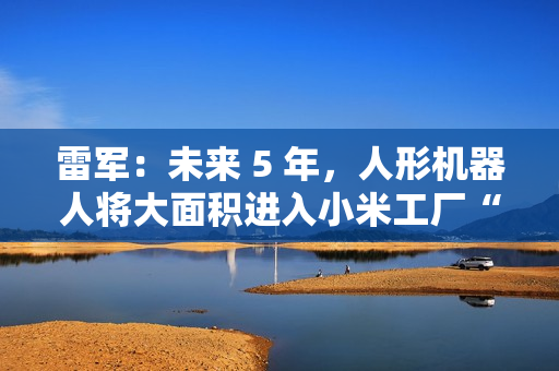 雷军：未来 5 年，人形机器人将大面积进入小米工厂“打工”