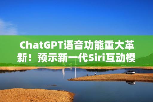 ChatGPT语音功能重大革新!预示新一代Siri互动模式 ChatGPT语音功能重大革新!预示新一代Siri互动模式