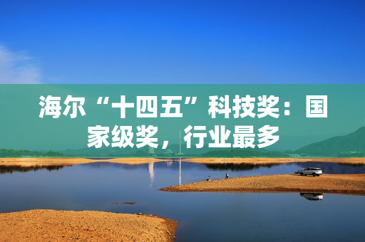 海尔“十四五”科技奖:国家级奖,行业最多 海尔“十四五”科技奖:国家级奖,行业最多