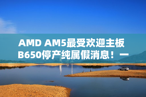 AMD AM5最受欢迎主板 B650停产纯属假消息!一直在生产供货 AMD AM5最受欢迎主板 B650停产纯属假消息!一直在生产供货