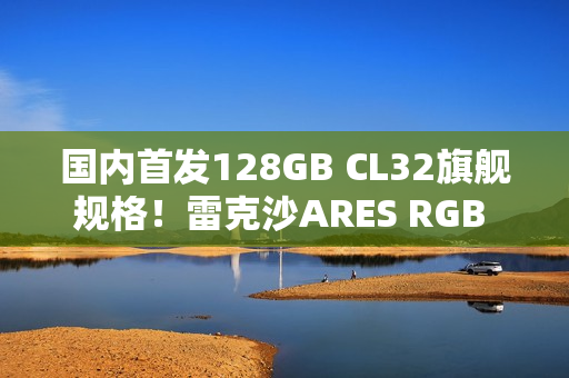 国内首发128GB CL32旗舰规格！雷克沙ARES RGB DDR5 6400新规格发布