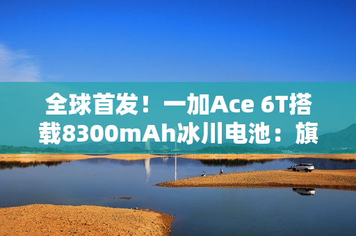 全球首发！一加Ace 6T搭载8300mAh冰川电池：旗舰机型迈入8000+续航时代
