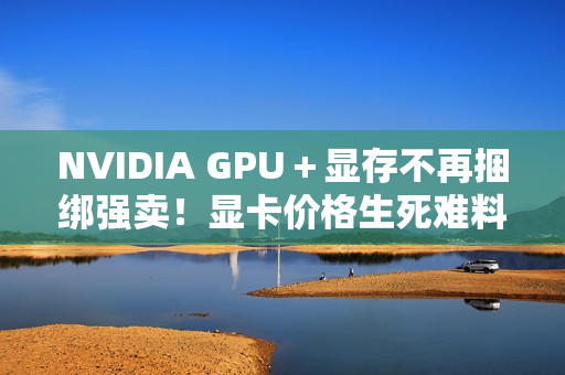 NVIDIA GPU＋显存不再捆绑强卖！显卡价格生死难料