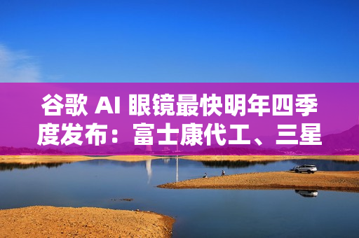 谷歌 AI 眼镜最快明年四季度发布：富士康代工、三星设计
