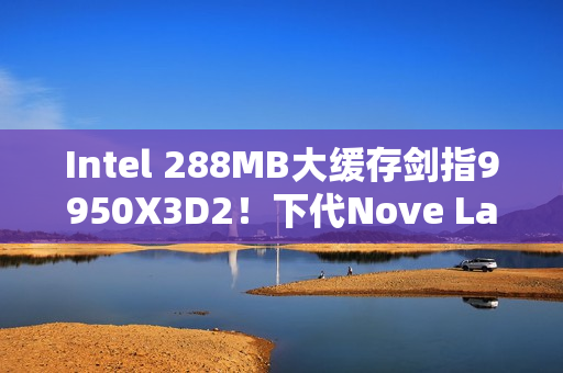 Intel 288MB大缓存剑指9950X3D2！下代Nove Lake-S包含四款bLLC型号