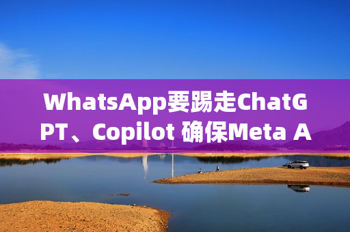 WhatsApp要踢走ChatGPT、Copilot 确保Meta AI聊天机器人独佔