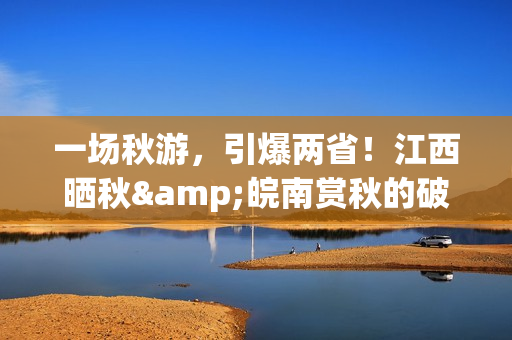 一场秋游，引爆两省！江西晒秋&皖南赏秋的破圈之路