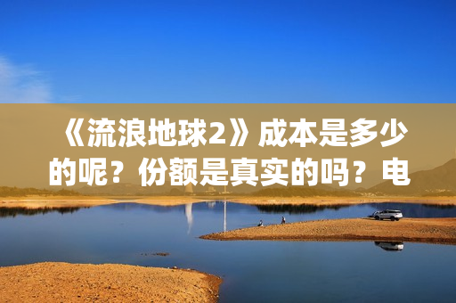 《流浪地球2》成本是多少的呢？份额是真实的吗？电影多少起投呢？(流浪地球2演员表全部名单)