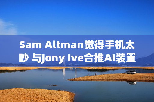 Sam Altman觉得手机太吵 与Jony Ive合推AI装置要找回宁静