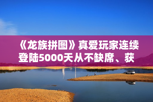 《龙族拼图》真爱玩家连续登陆5000天从不缺席、获官方神级称号奖励