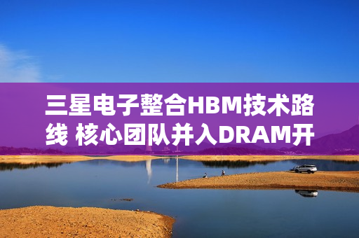 三星电子整合HBM技术路线 核心团队并入DRAM开发体系