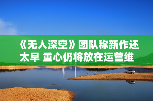 《无人深空》团队称新作还太早 重心仍将放在运营维护上