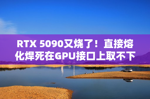 RTX 5090又烧了！直接熔化焊死在GPU接口上取不下来
