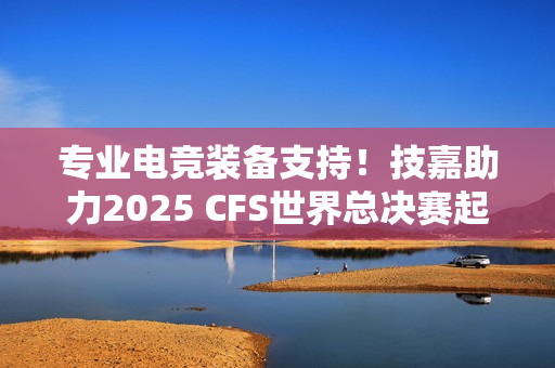 专业电竞装备支持！技嘉助力2025 CFS世界总决赛起飞