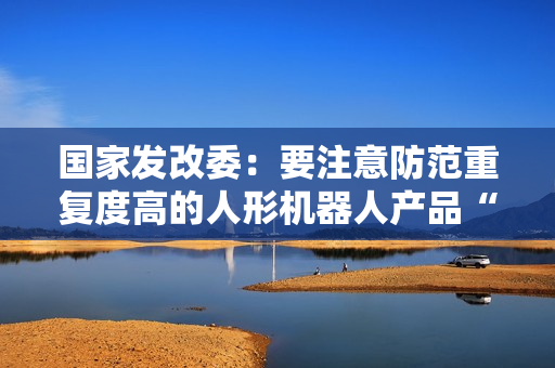 国家发改委:要注意防范重复度高的人形机器人产品“扎堆”上市 国家发改委:要注意防范重复度高的人形机器人产品“扎堆”上市