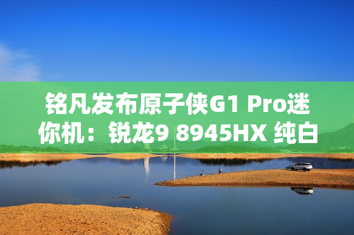 铭凡发布原子侠G1 Pro迷你机：锐龙9 8945HX 纯白机身仅3.8L
