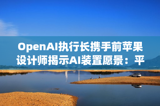 OpenAI执行长携手前苹果设计师揭示AI装置愿景：平静、玩味与极简美学
