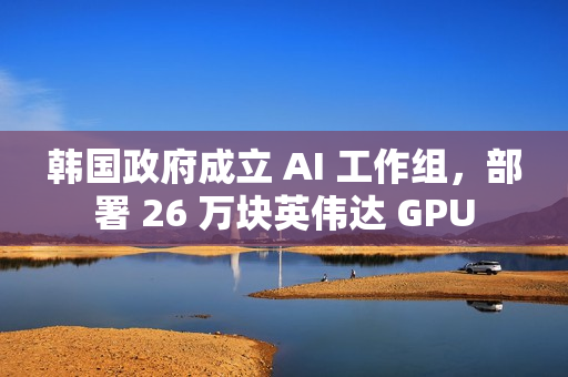 韩国政府成立 AI 工作组，部署 26 万块英伟达 GPU