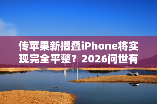 传苹果新摺叠iPhone将实现完全平整？2026问世有望曝光3大突破性功能