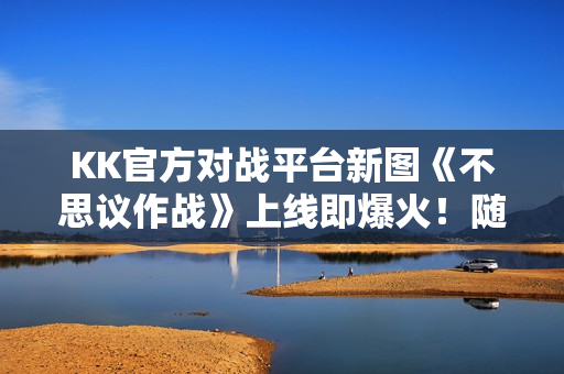 KK官方对战平台新图《不思议作战》上线即爆火！随机冒险玩法引玩家狂赞！