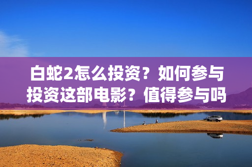 白蛇2怎么投资？如何参与投资这部电影？值得参与吗？(白蛇2投资多少)