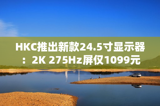 HKC推出新款24.5寸显示器：2K 275Hz屏仅1099元