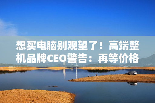 想买电脑别观望了！高端整机品牌CEO警告：再等价格更贵