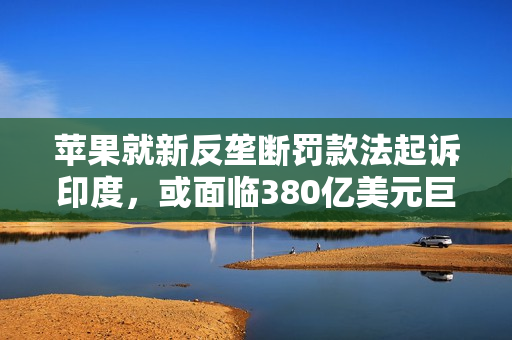 苹果就新反垄断罚款法起诉印度,或面临380亿美元巨额罚单 苹果就新反垄断罚款法起诉印度,或面临380亿美元巨额罚单
