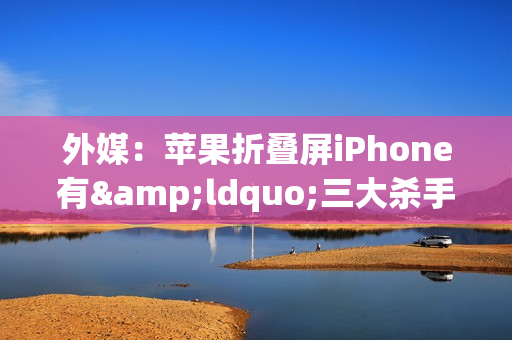 外媒：苹果折叠屏iPhone有&ldquo;三大杀手锏&rdquo; 折痕将消失？