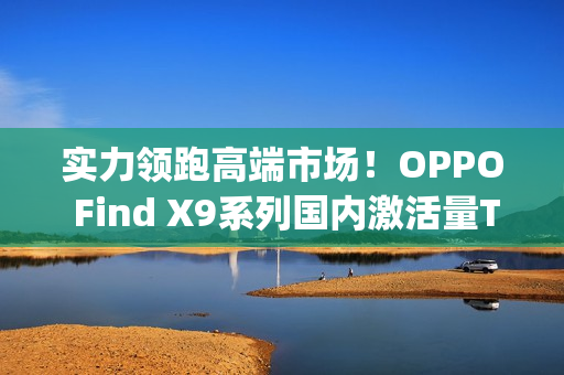 实力领跑高端市场！OPPO Find X9系列国内激活量Top3，海外销量翻倍