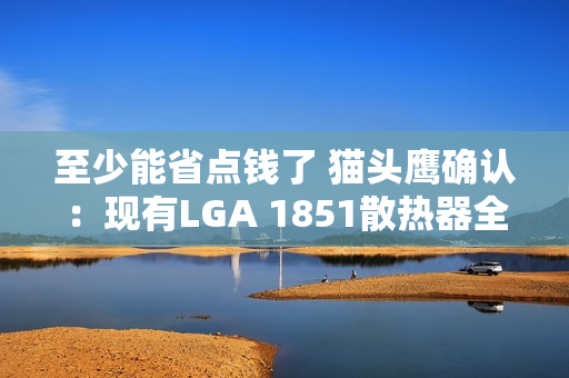 至少能省点钱了 猫头鹰确认：现有LGA 1851散热器全面支持LGA 1954！