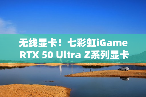 无线显卡！七彩虹iGame RTX 50 Ultra Z系列显卡现货发售