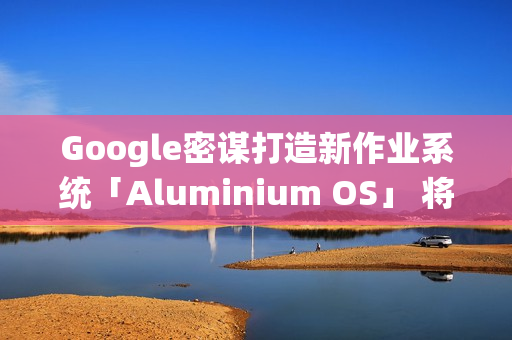 Google密谋打造新作业系统「Aluminium OS」 将取代ChromeOS？