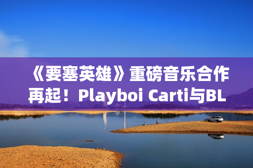 《要塞英雄》重磅音乐合作再起！Playboi Carti与BLACKPINK Lisa接力登场