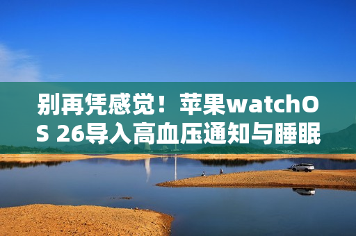别再凭感觉！苹果watchOS 26导入高血压通知与睡眠评分2大健康监测功能