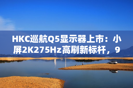 HKC巡航Q5显示器上市:小屏2K275Hz高刷新标杆,999元引领电竞新体验 HKC巡航Q5显示器上市:小屏2K275Hz高刷新标杆,999元引领电竞新体验