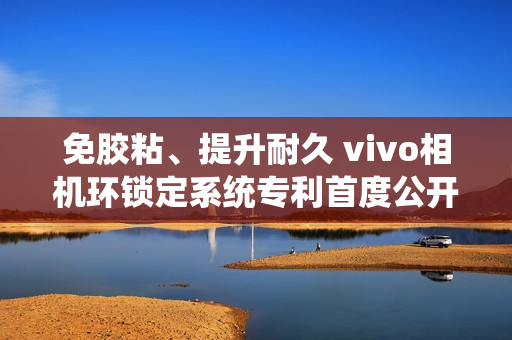 免胶粘、提升耐久 vivo相机环锁定系统专利首度公开 免胶粘、提升耐久 vivo相机环锁定系统专利首度公开