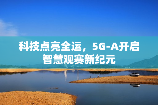 科技点亮全运，5G-A开启智慧观赛新纪元