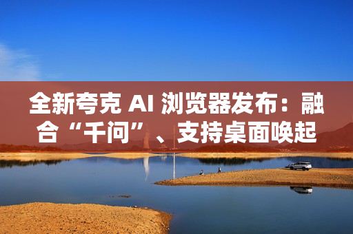 全新夸克 AI 浏览器发布:融合“千问”、支持桌面唤起 AI 助手 全新夸克 AI 浏览器发布:融合“千问”、支持桌面唤起 AI 助手