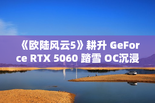 《欧陆风云5》耕升 GeForce RTX 5060 踏雪 OC沉浸历史演绎