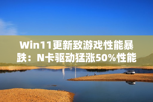Win11更新致游戏性能暴跌：N卡驱动猛涨50%性能 A/I还得等
