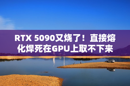 RTX 5090又烧了！直接熔化焊死在GPU上取不下来