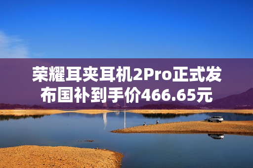 荣耀耳夹耳机2Pro正式发布国补到手价466.65元