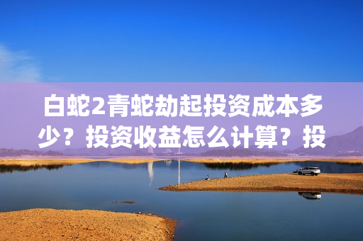 白蛇2青蛇劫起投资成本多少？投资收益怎么计算？投资联系谁？(白蛇2青蛇劫起结局什么意思)