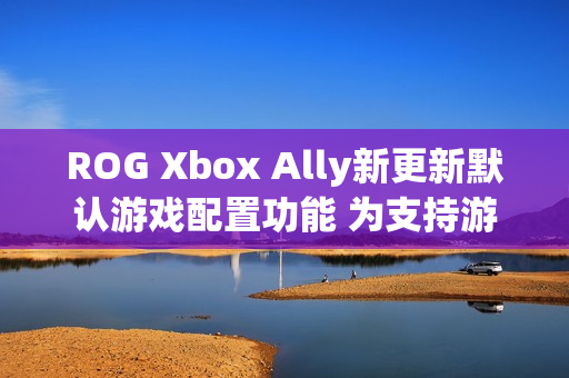 ROG Xbox Ally新更新默认游戏配置功能 为支持游戏自动优化