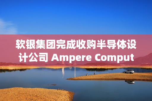 软银集团完成收购半导体设计公司 Ampere Computing