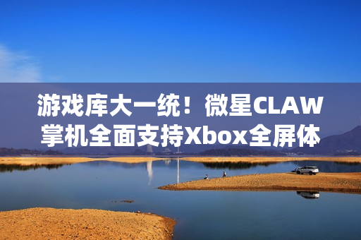 游戏库大一统！微星CLAW掌机全面支持Xbox全屏体验，玩家体验再升级