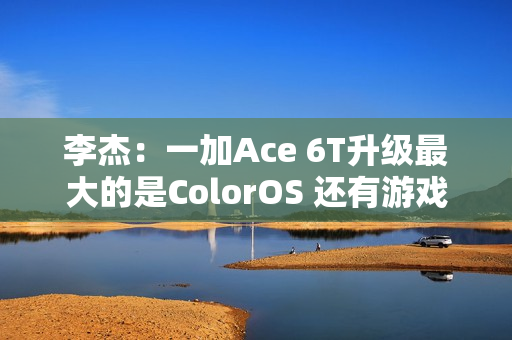 李杰：一加Ace 6T升级最大的是ColorOS 还有游戏百宝箱