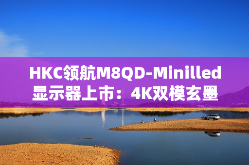 HKC领航M8QD-Minilled显示器上市：4K双模玄墨低反屏，重塑电竞影音新体验